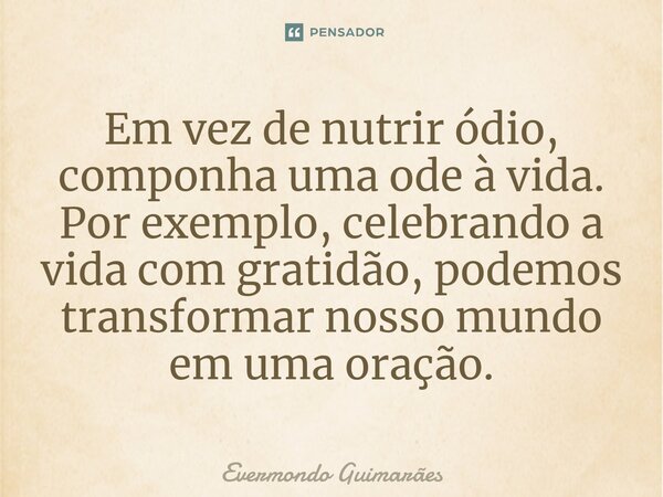 ⁠Em vez de nutrir ódio, componha uma ode à vida. Por exemplo, celebrando a vida com gratidão, podemos transformar nosso mundo em uma oração.... Frase de Evermondo Guimarães.