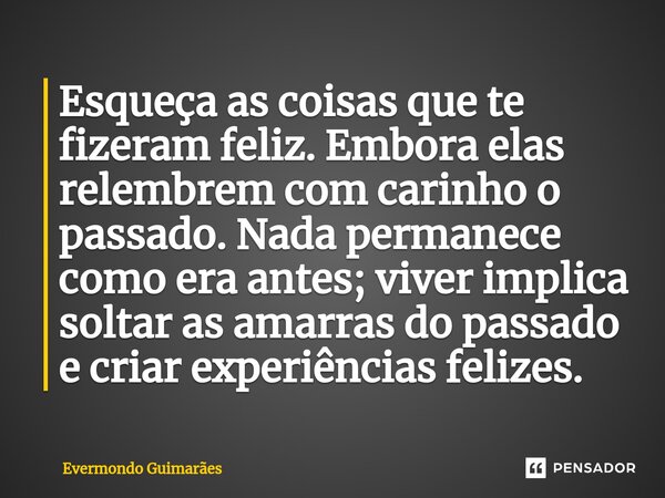 ⁠Esqueça as coisas que te fizeram feliz. Embora elas relembrem com carinho o passado. Nada permanece como era antes; viver implica soltar as amarras do passado ... Frase de Evermondo Guimarães.