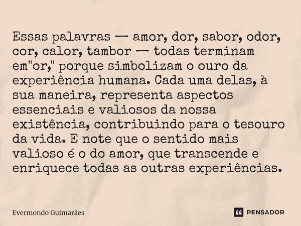 ⁠Essas palavras — amor, dor, sabor, odor, cor, calor, tambor — todas terminam em "or," porque simbolizam o ouro da experiência humana. Cada uma delas,... Frase de Evermondo Guimarães.