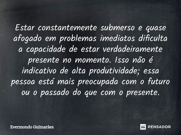 ⁠Estar constantemente submerso e quase afogado em problemas imediatos dificulta a capacidade de estar verdadeiramente presente no momento. Isso não é indicativo... Frase de Evermondo Guimarães.