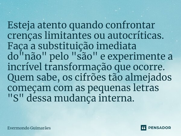 ⁠Esteja atento quando confrontar crenças limitantes ou autocríticas. Faça a substituição imediata do "não" pelo "são" e experimente a incrív... Frase de Evermondo Guimarães.