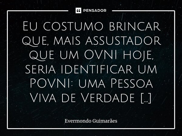 ⁠Eu costumo brincar que, mais assustador que um OVNI hoje, seria identificar um POVNI: uma Pessoa Viva de Verdade Não Identificada. Algo cada vez mais raro e su... Frase de Evermondo Guimarães.