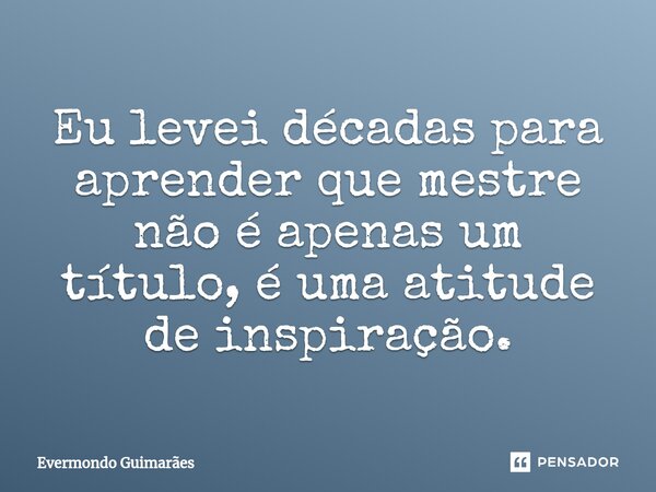 ⁠Eu levei décadas para aprender que mestre não é apenas um título, é uma atitude de inspiração.... Frase de Evermondo Guimarães.