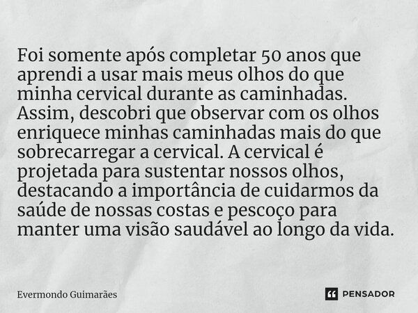 ⁠Foi somente após completar 50 anos que aprendi a usar mais meus olhos do que minha cervical durante as caminhadas. Assim, descobri que observar com os olhos en... Frase de Evermondo Guimarães.