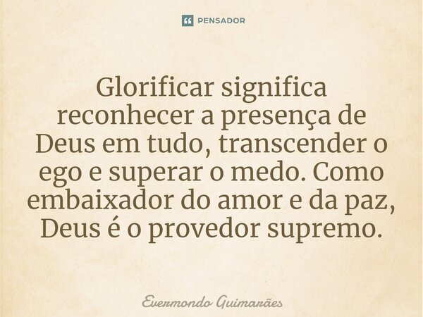 ⁠Glorificar significa reconhecer a presença de Deus em tudo, transcender o ego e superar o medo. Como embaixador do amor e da paz, Deus é o provedor supremo.... Frase de Evermondo Guimarães.