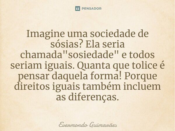 ⁠Imagine uma sociedade de sósias? Ela seria chamada "sosiedade" e todos seriam iguais. Quanta que tolice é pensar daquela forma! Porque direitos iguai... Frase de Evermondo Guimarães.