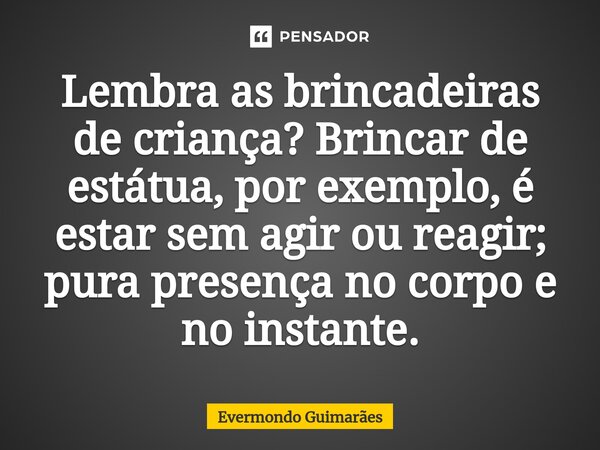 ⁠Lembra as brincadeiras de criança? Brincar de estátua, por exemplo, é estar sem agir ou reagir; pura presença no corpo e no instante.... Frase de Evermondo Guimarães.