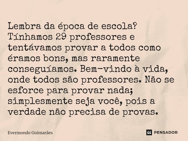 ⁠Lembra da época de escola? Tínhamos 29 professores e tentávamos provar a todos como éramos bons, mas raramente conseguíamos. Bem-vindo à vida, onde todos são p... Frase de Evermondo Guimarães.