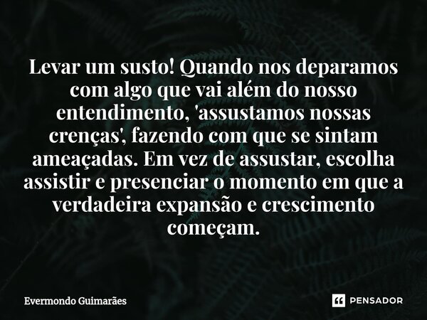 ⁠Levar um susto! Quando nos deparamos com algo que vai além do nosso entendimento, 'assustamos nossas crenças', fazendo com que se sintam ameaçadas. Em vez de a... Frase de Evermondo Guimarães.