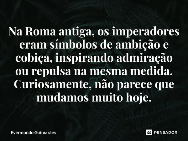 ⁠Na Roma antiga, os imperadores eram símbolos de ambição e cobiça, inspirando admiração ou repulsa na mesma medida. Curiosamente, não parece que mudamos muito h... Frase de Evermondo Guimarães.