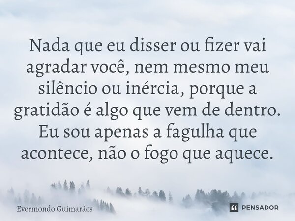 ⁠Nada que eu disser ou fizer vai agradar você, nem mesmo meu silêncio ou inércia, porque a gratidão é algo que vem de dentro. Eu sou apenas a fagulha que aconte... Frase de Evermondo Guimarães.