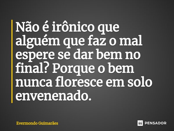 ⁠Não é irônico que alguém que faz o mal espere se dar bem no final? Porque o bem nunca floresce em solo envenenado.... Frase de Evermondo Guimarães.