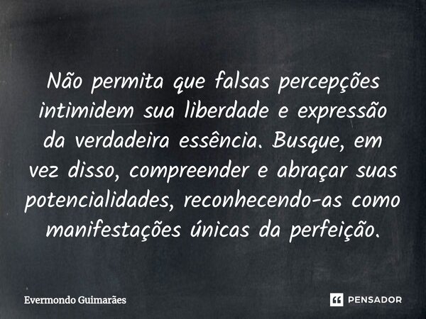 ⁠Não permita que falsas percepções intimidem sua liberdade e expressão da verdadeira essência. Busque, em vez disso, compreender e abraçar suas potencialidades,... Frase de Evermondo Guimarães.