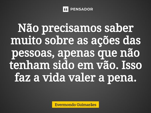 ⁠Não precisamos saber muito sobre as ações das pessoas, apenas que não tenham sido em vão. Isso faz a vida valer a pena.... Frase de Evermondo Guimarães.