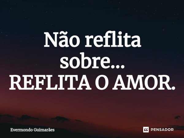 Não ⁠reflita sobre... REFLITA O AMOR.... Frase de Evermondo Guimarães.