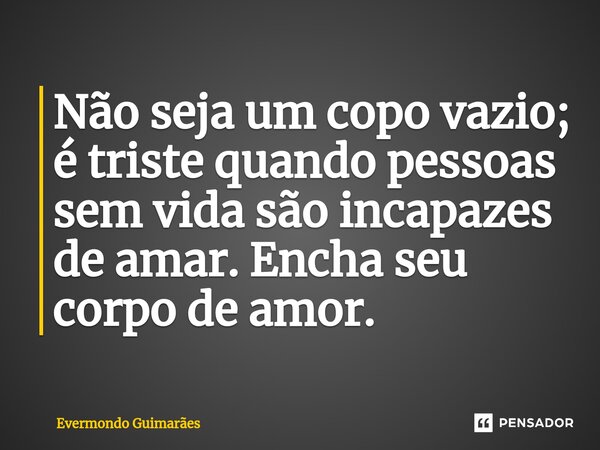 ⁠Não seja um copo vazio; é triste quando pessoas sem vida são incapazes de amar. Encha seu corpo de amor.... Frase de Evermondo Guimarães.