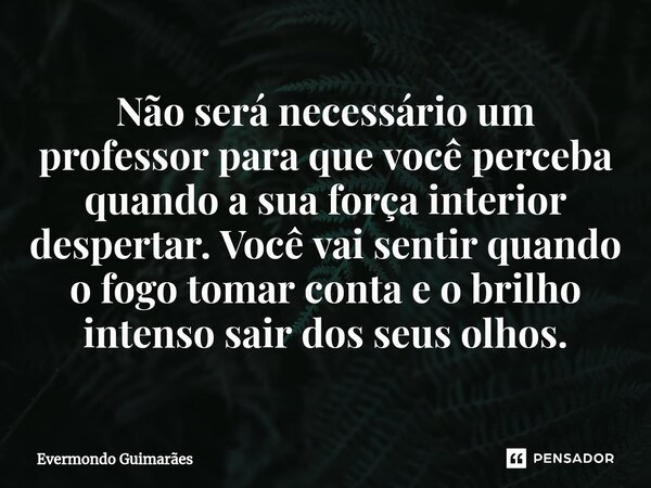 ⁠Não será necessário um professor para que você perceba quando a sua força interior despertar. Você vai sentir quando o fogo tomar conta e o brilho intenso sair... Frase de Evermondo Guimarães.