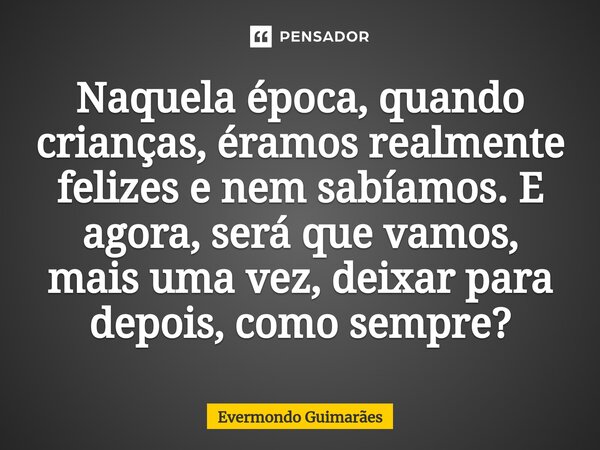 ⁠Naquela época, quando crianças, éramos realmente felizes e nem sabíamos. E agora, será que vamos, mais uma vez, deixar para depois, como sempre?... Frase de Evermondo Guimarães.