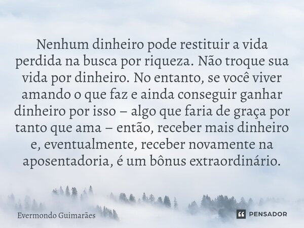 ⁠Nenhum dinheiro pode restituir a vida perdida na busca por riqueza. Não troque sua vida por dinheiro. No entanto, se você viver amando o que faz e ainda conseg... Frase de Evermondo Guimarães.