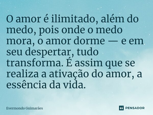 ⁠O amor é ilimitado, além do medo, pois onde o medo mora, o amor dorme — e em seu despertar, tudo transforma. É assim que se realiza a ativação do amor, a essên... Frase de Evermondo Guimarães.
