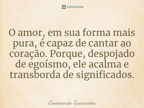 ⁠O amor, em sua forma mais pura, é capaz de cantar ao coração. Porque, despojado de egoísmo, ele acalma e transborda de significados.... Frase de Evermondo Guimarães.
