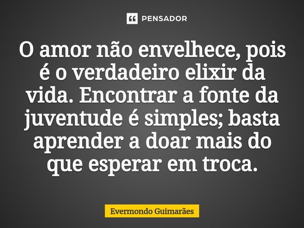 ⁠O amor não envelhece, pois é o verdadeiro elixir da vida. Encontrar a fonte da juventude é simples; basta aprender a doar mais do que esperar em troca.... Frase de Evermondo Guimarães.