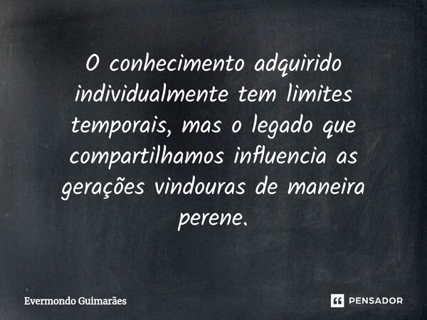 ⁠O conhecimento adquirido individualmente tem limites temporais, mas o legado que compartilhamos influencia as gerações vindouras de maneira perene.... Frase de Evermondo Guimarães.