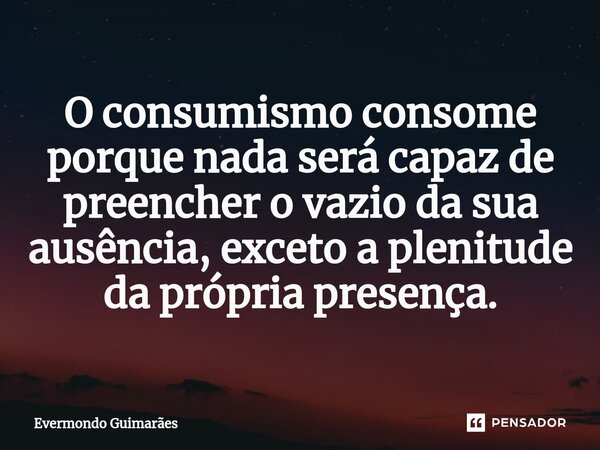 ⁠O consumismo consome porque nada será capaz de preencher o vazio da sua ausência, exceto a plenitude da própria presença.... Frase de Evermondo Guimarães.