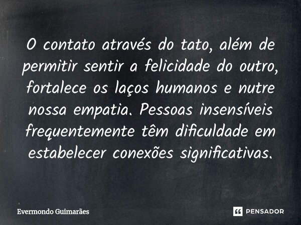 ⁠O contato através do tato, além de permitir sentir a felicidade do outro, fortalece os laços humanos e nutre nossa empatia. Pessoas insensíveis frequentemente ... Frase de Evermondo Guimarães.