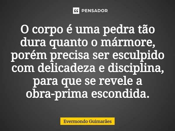 ⁠O corpo é uma pedra tão dura quanto o mármore, porém precisa ser esculpido com delicadeza e disciplina, para que se revele a obra-prima escondida.... Frase de Evermondo Guimarães.