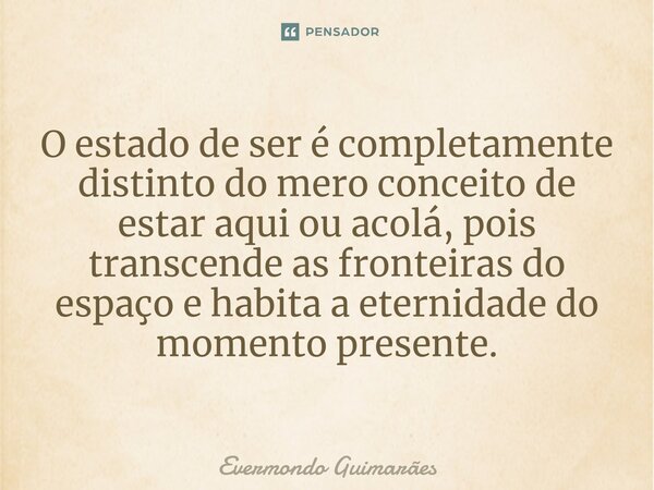 ⁠O estado de ser é completamente distinto do mero conceito de estar aqui ou acolá, pois transcende as fronteiras do espaço e habita a eternidade do momento pres... Frase de Evermondo Guimarães.