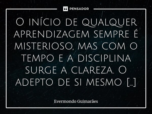 ⁠O início de qualquer aprendizagem sempre é misterioso, mas com o tempo e a disciplina surge a clareza. O adepto de si mesmo não se adapta e nem adota jornadas ... Frase de Evermondo Guimarães.