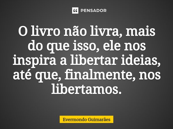 ⁠O livro não livra, mais do que isso, ele nos inspira a libertar ideias, até que, finalmente, nos libertamos.... Frase de Evermondo Guimarães.