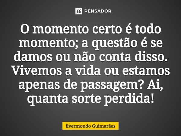 ⁠O momento certo é todo momento; a questão é se damos ou não conta disso. Vivemos a vida ou estamos apenas de passagem? Ai, quanta sorte perdida!... Frase de Evermondo Guimarães.
