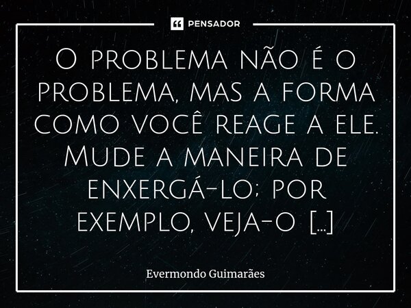 ⁠O problema não é o problema, mas a forma como você reage a ele. Mude a maneira de enxergá-lo; por exemplo, veja-o como uma oportunidade de crescimento, e não c... Frase de Evermondo Guimarães.