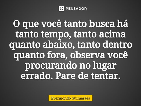 ⁠O que você tanto busca há tanto tempo, tanto acima quanto abaixo, tanto dentro quanto fora, observa você procurando no lugar errado. Pare de tentar.... Frase de Evermondo Guimarães.