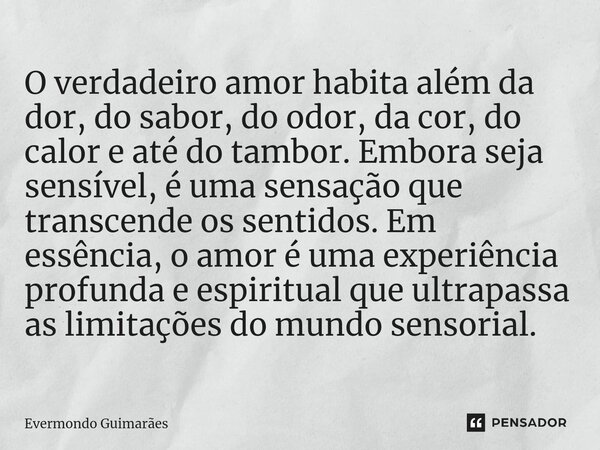 ⁠O verdadeiro amor habita além da dor, do sabor, do odor, da cor, do calor e até do tambor. Embora seja sensível, é uma sensação que transcende os sentidos. Em ... Frase de Evermondo Guimarães.