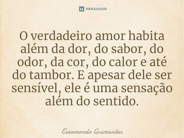 ⁠O verdadeiro amor habita além da dor, do sabor, do odor, da cor, do calor e até do tambor. E apesar dele ser sensível, ele é uma sensação além do sentido.... Frase de Evermondo Guimarães.