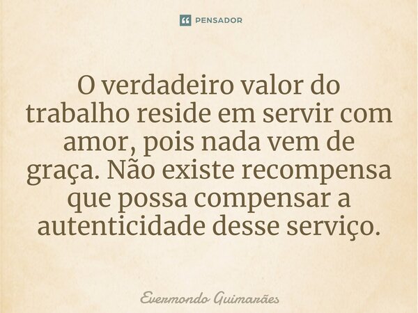 ⁠O verdadeiro valor do trabalho reside em servir com amor, pois nada vem de graça. Não existe recompensa que possa compensar a autenticidade desse serviço.... Frase de Evermondo Guimarães.