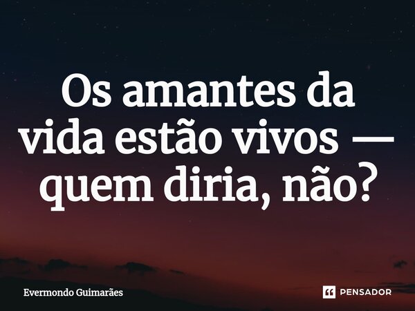 Os amantes da vida estão vivos — quem diria, não?... Frase de Evermondo Guimarães.