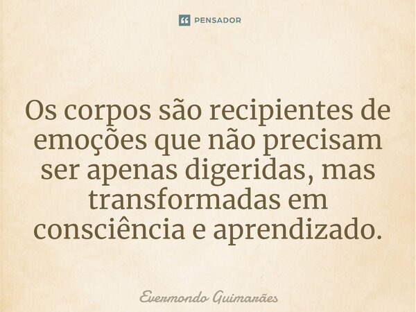 ⁠Os corpos são recipientes de emoções que não precisam ser apenas digeridas, mas transformadas em consciência e aprendizado.... Frase de Evermondo Guimarães.