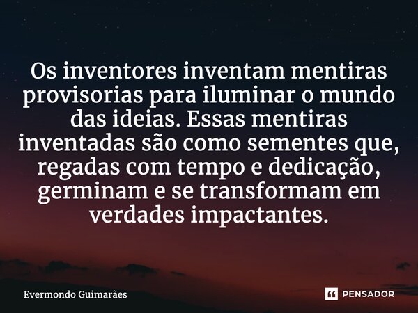 ⁠Os inventores inventam mentiras provisorias para iluminar o mundo das ideias. Essas mentiras inventadas são como sementes que, regadas com tempo e dedicação, g... Frase de Evermondo Guimarães.