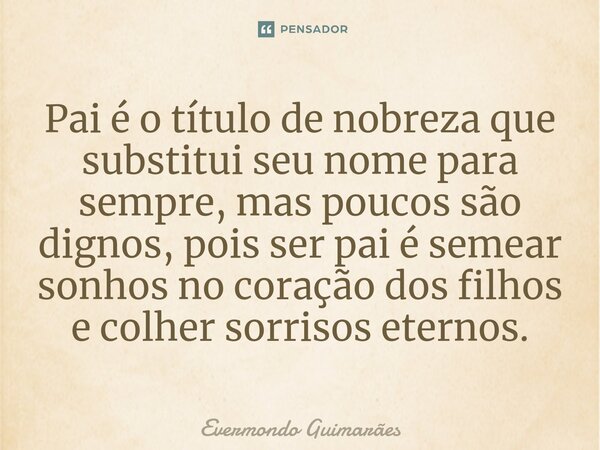 Pai é o título de nobreza que substitui seu nome para sempre, mas poucos são dignos, pois ser pai é semear sonhos no coração dos filhos e colher sorrisos eterno... Frase de Evermondo Guimarães.