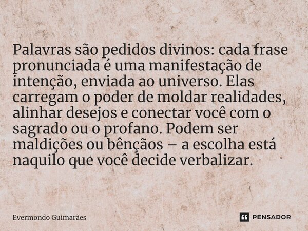 ⁠Palavras são pedidos divinos: cada frase pronunciada é uma manifestação de intenção, enviada ao universo. Elas carregam o poder de moldar realidades, alinhar d... Frase de Evermondo Guimarães.