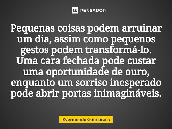 ⁠Pequenas coisas podem arruinar um dia, assim como pequenos gestos podem transformá-lo. Uma cara fechada pode custar uma oportunidade de ouro, enquanto um sorri... Frase de Evermondo Guimarães.