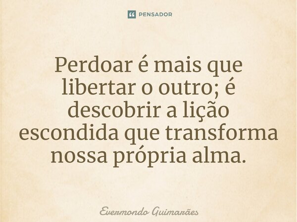 ⁠Perdoar é mais que libertar o outro; é descobrir a lição escondida que transforma nossa própria alma.... Frase de Evermondo Guimarães.