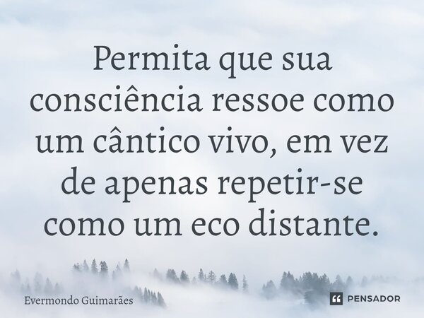 ⁠Permita que sua consciência ressoe como um cântico vivo, em vez de apenas repetir-se como um eco distante.... Frase de Evermondo Guimarães.