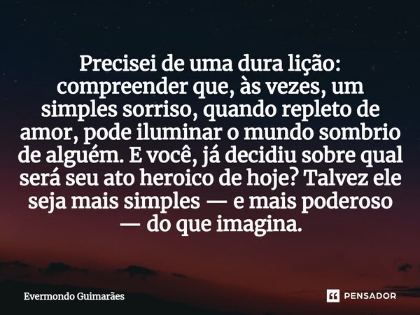 ⁠Precisei de uma dura lição: compreender que, às vezes, um simples sorriso, quando repleto de amor, pode iluminar o mundo sombrio de alguém. E você, já decidiu ... Frase de Evermondo Guimarães.