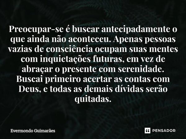 ⁠⁠Preocupar-se é buscar antecipadamente o que ainda não aconteceu. Apenas pessoas vazias de consciência ocupam suas mentes com inquietações futuras, em vez de a... Frase de Evermondo Guimarães.