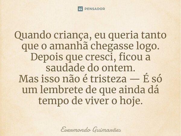 ⁠Quando criança, eu queria tanto que o amanhã chegasse logo. Depois que cresci, ficou a saudade do ontem. Mas isso não é tristeza — É só um lembrete de que aind... Frase de Evermondo Guimarães.